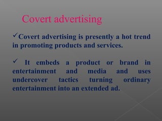 Covert advertising is presently a hot trend
in promoting products and services.
 It embeds a product or brand in
entertainment and media and uses
undercover tactics turning ordinary
entertainment into an extended ad.
Covert advertising
 