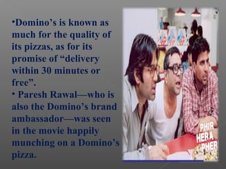 •Domino’s is known as
much for the quality of
its pizzas, as for its
promise of “delivery
within 30 minutes or
free”.
• Paresh Rawal—who is
also the Domino’s brand
ambassador—was seen
in the movie happily
munching on a Domino’s
pizza.
 