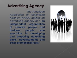 The American
Association of Advertising
Agency (AAAA) defines an
advertising agency as “ an
independent organization
of creative people and
business people who
specialize in developing
and preparing advertising
plans, advertisements and
other promotional tools.”
 