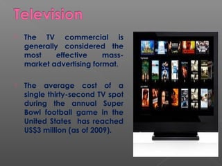  The TV commercial is
generally considered the
most effective mass-
market advertising format.
 The average cost of a
single thirty-second TV spot
during the annual Super
Bowl football game in the
United States has reached
US$3 million (as of 2009).
 