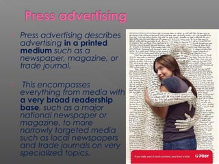  Press advertising describes
advertising in a printed
medium such as a
newspaper, magazine, or
trade journal.
 This encompasses
everything from media with
a very broad readership
base, such as a major
national newspaper or
magazine, to more
narrowly targeted media
such as local newspapers
and trade journals on very
specialized topics.
 