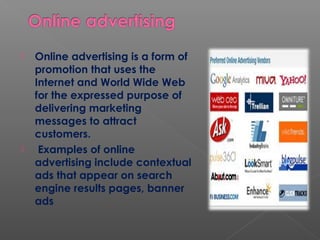  Online advertising is a form of
promotion that uses the
Internet and World Wide Web
for the expressed purpose of
delivering marketing
messages to attract
customers.
 Examples of online
advertising include contextual
ads that appear on search
engine results pages, banner
ads
 