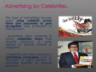  This type of advertising focuses
upon using celebrity power
fame and popularity to gain
recognition and promotion of
their product.
 Advertisers often advertise in
which celebrities share their
favorite products or wear
clothes by specific brands or
designers.
 Celebrities are often involved in
advertising campaigns such as
television or print adverts to
advertise specific or general
products.
 