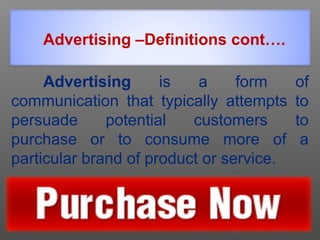 Advertising is a form of
communication that typically attempts to
persuade potential customers to
purchase or to consume more of a
particular brand of product or service.
Advertising –Definitions cont….
 