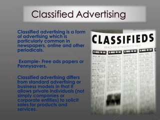  Classified advertising is a form
of advertising which is
particularly common in
newspapers, online and other
periodicals.
 Example- Free ads papers or
Pennysavers.
 Classified advertising differs
from standard advertising or
business models in that it
allows private individuals (not
simply companies or
corporate entities) to solicit
sales for products and
services.
 