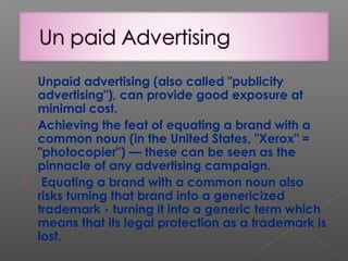  Unpaid advertising (also called "publicity
advertising"), can provide good exposure at
minimal cost.
 Achieving the feat of equating a brand with a
common noun (in the United States, "Xerox" =
"photocopier") — these can be seen as the
pinnacle of any advertising campaign.
 Equating a brand with a common noun also
risks turning that brand into a genericized
trademark - turning it into a generic term which
means that its legal protection as a trademark is
lost.
 