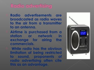  Radio advertisements are
broadcasted as radio waves
to the air from a transmitter
to an antenna.
 Airtime is purchased from a
station or network in
exchange for airing the
commercials.
 While radio has the obvious
limitation of being restricted
to sound, proponents of
radio advertising often cite
this as an advantage.
 