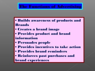 The Functions of Advertising
• Builds awareness of products and
Brands
• Creates a brand image
• Provides product and brand
information
• Persuades people
• Provides incentives to take action
• Provides brand reminders
• Reinforces past purchases and
brand experiences
 