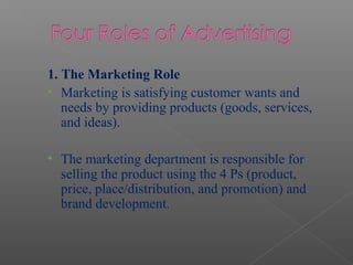1. The Marketing Role
• Marketing is satisfying customer wants and
needs by providing products (goods, services,
and ideas).
• The marketing department is responsible for
selling the product using the 4 Ps (product,
price, place/distribution, and promotion) and
brand development.
 