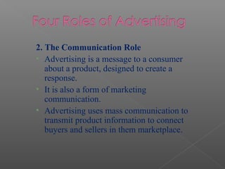 2. The Communication Role
• Advertising is a message to a consumer
about a product, designed to create a
response.
• It is also a form of marketing
communication.
• Advertising uses mass communication to
transmit product information to connect
buyers and sellers in them marketplace.
 