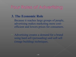 1-58
3. The Economic Role
• Because it reaches large groups of people,
advertising makes marketing more cost-
efficient and lowers prices for consumers.
• Advertising creates a demand for a brand
using hard sell (persuading) and soft sell
(image building) techniques.
 