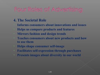 1-59
4. The Societal Role
• Informs consumers about innovations and issues
• Helps us compare products and features
• Mirrors fashion and design trends
• Teaches consumers about new products and how
to use them
• Helps shape consumer self-image
• Facilitates self-expression through purchases
• Presents images about diversity in our world
 