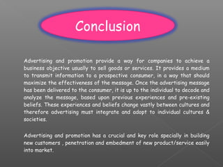 Advertising and promotion provide a way for companies to achieve a
business objective usually to sell goods or services. It provides a medium
to transmit information to a prospective consumer, in a way that should
maximize the effectiveness of the message. Once the advertising message
has been delivered to the consumer, it is up to the individual to decode and
analyze the message, based upon previous experiences and pre-existing
beliefs. These experiences and beliefs change vastly between cultures and
therefore advertising must integrate and adopt to individual cultures &
societies.
Advertising and promotion has a crucial and key role specially in building
new customers , penetration and embedment of new product/service easily
into market.
Conclusion
 