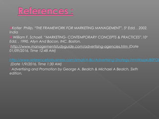 Kotler Philip, “THE FRAMEWORK FOR MARKETING MANAGEMENT”, 5th
Edd. , 2002.
India
 William F. Schoell, “MARKETING- CONTEMPORARY CONCEPTS & PRACTICES”,10th
Edd. , 1990, Allyn And Bacon, INC. Boston.
http://www.managementstudyguide.com/advertising-agencies.htm (Date
01/09/2016, Time 12:48 AM)

http://www.referenceforbusiness.com/small/A-Bo/Advertising-Strategy.html#ixzz4J80FOU
(Date 1/9/2016, Time 1:30 AM)
 Advertising and Promotion by George A. Bealch & Michael A Bealch, Sixth
edition.
 