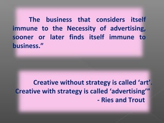 “
-
The business that considers itself
immune to the Necessity of advertising,
sooner or later finds itself immune to
business.”
Creative without strategy is called ‘art’.
Creative with strategy is called ‘advertising’”
- Ries and Trout
 