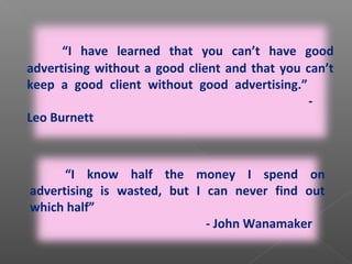 “I know half the money I spend on
advertising is wasted, but I can never find out
which half”
- John Wanamaker
“I have learned that you can’t have good
advertising without a good client and that you can’t
keep a good client without good advertising.”
-
Leo Burnett
 