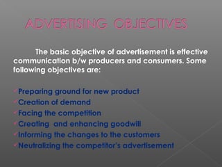 The basic objective of advertisement is effective
communication b/w producers and consumers. Some
following objectives are:
Preparing ground for new product
Creation of demand
Facing the competition
Creating and enhancing goodwill
Informing the changes to the customers
Neutralizing the competitor’s advertisement
 