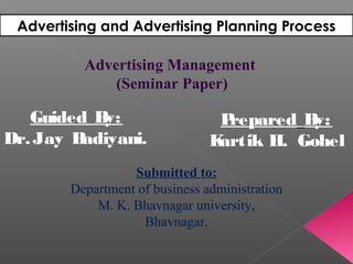 Advertising and Advertising Planning Process
Guided By:
Dr.Jay Badiyani.
Prepared By:
Kartik H. Gohel
Submitted to:
Department of business administration
M. K. Bhavnagar university,
Bhavnagar.
Advertising Management
(Seminar Paper)
 