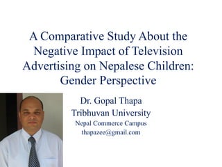 A Comparative Study About the
Negative Impact of Television
Advertising on Nepalese Children:
Gender Perspective
Dr. Gopal Thapa
Tribhuvan University
Nepal Commerce Campus
thapazee@gmail.com
 