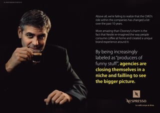 Above all, we’re failing to realize that the CMO’s
role within the companies has changed a lot
over the past 10 years.
More amazing than Clooney’s charm is the
fact that Nestle re-imagined the way people
consume coffee at home and created a unique
brand experience around it.
By being increasingly
labeled as“producers of
funny stuff”, agencies are
closing themselves in a
niche and failling to see
the bigger picture.
ALL RIGHTS BELONG TO NESTLE ©
 