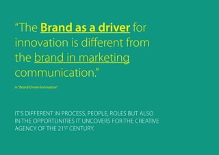 “The Brand as a driver for
innovation is different from
the brand in marketing
communication.”
in“Brand-Driven Innovation”
IT’s different in process, people, roles but also
in the opportunities it uncovers for the CREATIVE
agency of the 21ST CENTURY.
 