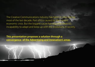 The Creative Communications industry has been in crisis during
most of the last decade. Part of it is caused by the current
economic crisis. But the biggest cause has arguably been it’s
incapability to adapt and keep up with the evolutions in society.
This presentation explores a possible solution through
a convergence of the Advertising and Innovation areas.
 