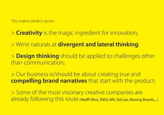 This makes perfect sense:
> Creativity is the magic ingredient for innovation;
> We’re naturals at divergent and lateral thinking;
> Design thinking should be applied to challenges other
than communication;
> Our business is/should be about creating true and
compelling brand narratives that start with the product;
> Some of the most visionary creative companies are
already following this route(Wolff Olins, IDEO, WK, Sid Lee, Moving Brands,...)
 