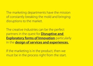 The marketing departments have the mission
of constantly breaking the mold and bringing
disruptions to the market.
The creative industries can be the perfect
partners in the quest for Disruptive and
Exploratory forms of Innovation particularly
in the design of services and experiences.
If the marketing is in the product, then we
must be in the process right from the start.
 
