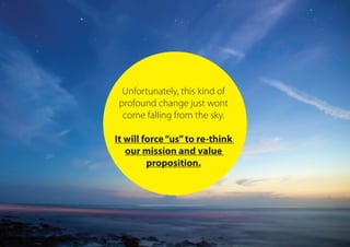 Unfortunately, this kind of
profound change just wont
come falling from the sky.
It will force“us”to re-think
our mission and value
proposition.
 