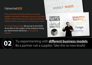 02 Try experimenting with different business models.
Be a partner not a supplier. Take this to new levels!
“Ask our clients why they invite us into their
biggest innovation challenges and your top three
answers will be the business model, the business
model, and the consequences of business model.”
“It’s remarkably simple. We put up to two thirds
of our fees at risk, subject to the initiative hitting
pre-determined milestones on it’s path to
market.”
 