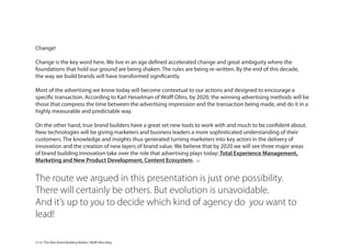 Change!
Change is the key word here. We live in an age defined accelerated change and great ambiguity where the
foundations that hold our ground are being shaken. The rules are being re-written. By the end of this decade,
the way we build brands will have transformed significantly.
Most of the advertising we know today will become contextual to our actions and designed to encourage a
specific transaction. According to Karl Heiselman of Wolff Olins, by 2020, the winning advertising methods will be
those that compress the time between the advertising impression and the transaction being made, and do it in a
highly measurable and predictable way.
On the other hand, true brand builders have a great set new tools to work with and much to be confident about.
New technologies will be giving marketers and business leaders a more sophisticated understanding of their
customers. The knowledge and insights thus generated turning marketers into key actors in the delivery of
innovation and the creation of new layers of brand value. We believe that by 2020 we will see three major areas
of brand building innovation take over the role that advertising plays today: Total Experience Management,
Marketing and New Product Development, Content Ecosystem. (1)
The route we argued in this presentation is just one possibility.
There will certainly be others. But evolution is unavoidable.
And it’s up to you to decide which kind of agency do you want to
lead!
(1) in“The New Brand Building Reality”, Wolff Olins blog
 
