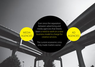 Ever since the separation
between advertising and
media agencies that there’s
been a need to work on a new
business model to charge for
creative services.
The current economic crisis
only made matters worse.
AD
AGENCIES
MEDIA
AGENCIES
 