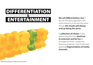DIFFERENTIATION
ENTERTAINMENT
&
We sell differentiation, but if
all use the same approach, the
same research, if we see the same
things, the results will always
end up being the same:
A collection of clichés in pre-
determined formats destined
to entertain and be fun to
an audience that’s simply not
listening anymore - lost in the ever
growing fragmentation of media
channels.
 