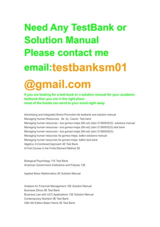Need Any TestBank or 
Solution Manual 
Please contact me 
email:testbanksm01 
@gmail.com 
If you are looking for a test bank or a solution manual for your academic 
textbook then you are in the right place 
most of the books can send to your email right away 
Advertising and Integrated Brand Promotion 6e testbank and solution manual 
Managing Human Resources 8e by Cascio Test bank 
Managing human resources - luis gomez-mejia (6th ed) (isbn 0136093523) solutions manual 
Managing human resources - luis gomez-mejia (6th ed) (isbn 0136093523) test bank 
Managing human resources - luis gomez-mejia (6th ed) (isbn 0136093523) 
Managing human resources 5e gomez-mejia, balkin solutions manual 
Managing human resources 5e gomez-mejia, balkin test bank 
Algebra: A Combined Approach 4E Test Bank 
A First Course in the Finite Element Method 5E 
Biological Psychology 11E Test Bank 
American Government Institutions and Policies 13E 
Applied Basic Mathematics 2E Solution Manual 
Analysis for Financial Management 10E Solution Manual 
Business Ethics 9E Test Bank 
Business Law with UCC Applications 13E Solution Manual 
Contemporary Nutrition 9E Test Bank 
CB4 4th Edition Babin Harris 4E Test Bank 
 