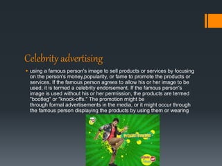 Celebrity advertising
 using a famous person's image to sell products or services by focusing
on the person's money,popularity, or fame to promote the products or
services. If the famous person agrees to allow his or her image to be
used, it is termed a celebrity endorsement. If the famous person's
image is used without his or her permission, the products are termed
"bootleg" or "knock-offs." The promotion might be
through formal advertisements in the media, or it might occur through
the famous person displaying the products by using them or wearing
 