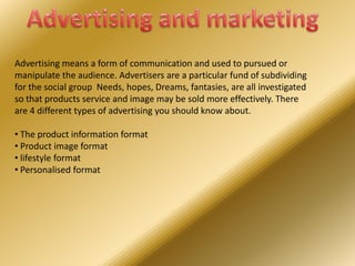 Advertising means a form of communication and used to pursued or
manipulate the audience. Advertisers are a particular fund of subdividing
for the social group Needs, hopes, Dreams, fantasies, are all investigated
so that products service and image may be sold more effectively. There
are 4 different types of advertising you should know about.
• The product information format
• Product image format
• lifestyle format
• Personalised format

 