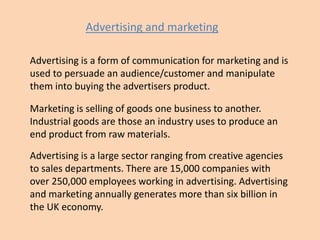 Advertising and marketing
Advertising is a form of communication for marketing and is
used to persuade an audience/customer and manipulate
them into buying the advertisers product.
Marketing is selling of goods one business to another.
Industrial goods are those an industry uses to produce an
end product from raw materials.
Advertising is a large sector ranging from creative agencies
to sales departments. There are 15,000 companies with
over 250,000 employees working in advertising. Advertising
and marketing annually generates more than six billion in
the UK economy.

 