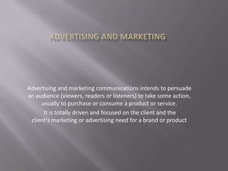 Advertising and marketing communications intends to persuade
an audience (viewers, readers or listeners) to take some action,
usually to purchase or consume a product or service.
It is totally driven and focused on the client and the
client's marketing or advertising need for a brand or product

 