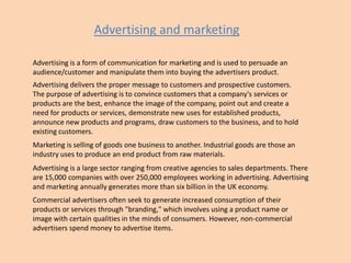 Advertising and marketing
Advertising is a form of communication for marketing and is used to persuade an
audience/customer and manipulate them into buying the advertisers product.

Advertising delivers the proper message to customers and prospective customers.
The purpose of advertising is to convince customers that a company's services or
products are the best, enhance the image of the company, point out and create a
need for products or services, demonstrate new uses for established products,
announce new products and programs, draw customers to the business, and to hold
existing customers.
Marketing is selling of goods one business to another. Industrial goods are those an
industry uses to produce an end product from raw materials.
Advertising is a large sector ranging from creative agencies to sales departments. There
are 15,000 companies with over 250,000 employees working in advertising. Advertising
and marketing annually generates more than six billion in the UK economy.

Commercial advertisers often seek to generate increased consumption of their
products or services through "branding," which involves using a product name or
image with certain qualities in the minds of consumers. However, non-commercial
advertisers spend money to advertise items.

 