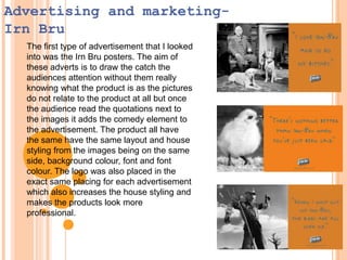 Advertising and marketingIrn Bru
The first type of advertisement that I looked
into was the Irn Bru posters. The aim of
these adverts is to draw the catch the
audiences attention without them really
knowing what the product is as the pictures
do not relate to the product at all but once
the audience read the quotations next to
the images it adds the comedy element to
the advertisement. The product all have
the same have the same layout and house
styling from the images being on the same
side, background colour, font and font
colour. The logo was also placed in the
exact same placing for each advertisement
which also increases the house styling and
makes the products look more
professional.

 