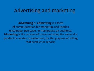 Advertising and marketing
Advertising or advertizing is a form
of communication for marketing and used to
encourage, persuade, or manipulate an audience.
Marketing is the process of communicating the value of a
product or service to customers, for the purpose of selling
that product or service.
 