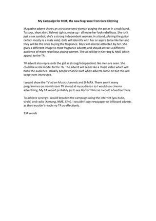 My Campaign for RIOT, the new fragrance from Core Clothing
Magazine advert shows an attractive sexy woman playing the guitar in a rock band.
Tattoos, short skirt, fishnet tights, make up - all make her look rebellious. She isn’t
just a sex symbol, she’s a strong independent woman, in a band, playing the guitar
(which mostly is a male role). Girls will identify with her or aspire to be like her and
they will be the ones buying the fragrance. Boys will also be attracted by her. She
gives a different image to most fragrance adverts and should attract a different
audience of more rebellious young women. The ad will be in Kerrang & NME which
appeal to the TA.
TV advert also represents the girl as strong/independent. No men are seen. She
could be a role model to the TA. The advert will seem like a music video which will
hook the audience. Usually people channel surf when adverts come on but this will
keep them interested.
I would show the TV ad on Music channels and D-MAX. There aren’t many
programmes on mainstream TV aimed at my audience so I would use cinema
advertising. My TA would probably go to see Horror films so I would advertise there.
To achieve synergy I would broaden the campaign using the internet (you tube,
virals) and radio (Kerrang, NME, Xfm). I wouldn’t use newspaper or billboard adverts
as they wouldn’t reach my TA as effectively.
234 words
 