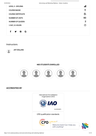 01/05/2018 Advertising and Marketing Diploma - Adams Academy
https://www.adamsacademy.com/course/advertising-and-marketing-diploma/ 11/15
Instructors
JAY COLLINS
460 STUDENTS ENROLLED
   
LEVEL 3 - DIPLOMA
COURSE BADGE
COURSE CERTIFICATE
83NUMBER OF UNITS
2NUMBER OF QUIZZES
1 DAY, 21 HOURS
ACCREDITED BY
Welcome back! Can I help you
with anything? 
 