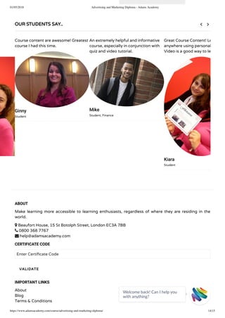 01/05/2018 Advertising and Marketing Diploma - Adams Academy
https://www.adamsacademy.com/course/advertising-and-marketing-diploma/ 14/15
ABOUT
Make learning more accessible to learning enthusiasts, regardless of where they are residing in the
world.
 Beaufort House, 15 St Botolph Street, London EC3A 7BB
 0800 368 7767
 help@adamsacademy.com
CERTIFICATE CODE
Enter Certi cate Code
IMPORTANT LINKS
About
Blog
Terms & Conditions
VALIDATE
OUR STUDENTS SAY..
Course content are awesome! Greatest
course I had this time.
Ginny
Student
An extremely helpful and informative
course, especially in conjunction with
quiz and video tutorial.
Mike
Student, Finance
Great Course Content! Le
anywhere using personal
Video is a good way to le
Kiara
Student
 
Welcome back! Can I help you
with anything? 
 