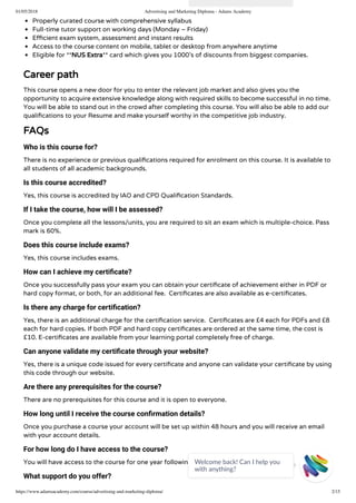 01/05/2018 Advertising and Marketing Diploma - Adams Academy
https://www.adamsacademy.com/course/advertising-and-marketing-diploma/ 2/15
Properly curated course with comprehensive syllabus
Full-time tutor support on working days (Monday – Friday)
E cient exam system, assessment and instant results
Access to the course content on mobile, tablet or desktop from anywhere anytime
Eligible for **NUS Extra** card which gives you 1000’s of discounts from biggest companies.
Career path
This course opens a new door for you to enter the relevant job market and also gives you the
opportunity to acquire extensive knowledge along with required skills to become successful in no time.
You will be able to stand out in the crowd after completing this course. You will also be able to add our
quali cations to your Resume and make yourself worthy in the competitive job industry.
FAQs
Who is this course for?
There is no experience or previous quali cations required for enrolment on this course. It is available to
all students of all academic backgrounds.
Is this course accredited?
Yes, this course is accredited by IAO and CPD Quali cation Standards.
If I take the course, how will I be assessed?
Once you complete all the lessons/units, you are required to sit an exam which is multiple-choice. Pass
mark is 60%.
Does this course include exams?
Yes, this course includes exams.
How can I achieve my certiﬁcate?
Once you successfully pass your exam you can obtain your certi cate of achievement either in PDF or
hard copy format, or both, for an additional fee.  Certi cates are also available as e-certi cates.
Is there any charge for certiﬁcation?
Yes, there is an additional charge for the certi cation service.  Certi cates are £4 each for PDFs and £8
each for hard copies. If both PDF and hard copy certi cates are ordered at the same time, the cost is
£10. E-certi cates are available from your learning portal completely free of charge.
Can anyone validate my certiﬁcate through your website?
Yes, there is a unique code issued for every certi cate and anyone can validate your certi cate by using
this code through our website.
Are there any prerequisites for the course?
There are no prerequisites for this course and it is open to everyone.
How long until I receive the course conﬁrmation details?
Once you purchase a course your account will be set up within 48 hours and you will receive an email
with your account details.
For how long do I have access to the course?
You will have access to the course for one year following purchase.
What support do you offer?
Welcome back! Can I help you
with anything? 
 