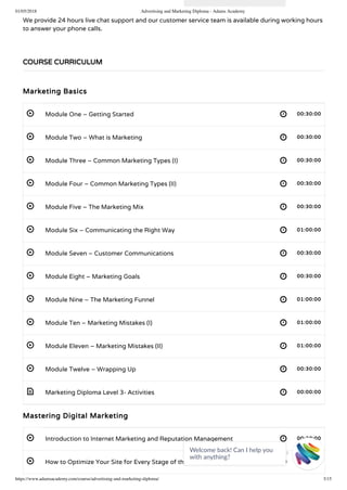 01/05/2018 Advertising and Marketing Diploma - Adams Academy
https://www.adamsacademy.com/course/advertising-and-marketing-diploma/ 3/15
 
 
 
 
 
 
 
 
 
 
 
 
 
 
 
We provide 24 hours live chat support and our customer service team is available during working hours
to answer your phone calls.
 
Marketing Basics
Module One – Getting Started 00:30:00
Module Two – What is Marketing 00:30:00
Module Three – Common Marketing Types (I) 00:30:00
Module Four – Common Marketing Types (II) 00:30:00
Module Five – The Marketing Mix 00:30:00
Module Six – Communicating the Right Way 01:00:00
Module Seven – Customer Communications 00:30:00
Module Eight – Marketing Goals 00:30:00
Module Nine – The Marketing Funnel 01:00:00
Module Ten – Marketing Mistakes (I) 01:00:00
Module Eleven – Marketing Mistakes (II) 01:00:00
Module Twelve – Wrapping Up 00:30:00
Marketing Diploma Level 3- Activities 00:00:00
Mastering Digital Marketing
Introduction to Internet Marketing and Reputation Management 00:30:00
How to Optimize Your Site for Every Stage of the Buy Cycle 00:30:00
COURSE CURRICULUM
Welcome back! Can I help you
with anything? 
 