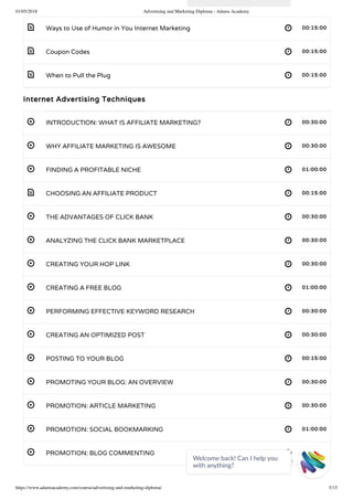 01/05/2018 Advertising and Marketing Diploma - Adams Academy
https://www.adamsacademy.com/course/advertising-and-marketing-diploma/ 5/15
 
 
 
 
 
 
 
 
 
 
 
 
 
 
 
 
 
 
Ways to Use of Humor in You Internet Marketing 00:15:00
Coupon Codes 00:15:00
When to Pull the Plug 00:15:00
Internet Advertising Techniques
INTRODUCTION: WHAT IS AFFILIATE MARKETING? 00:30:00
WHY AFFILIATE MARKETING IS AWESOME 00:30:00
FINDING A PROFITABLE NICHE 01:00:00
CHOOSING AN AFFILIATE PRODUCT 00:15:00
THE ADVANTAGES OF CLICK BANK 00:30:00
ANALYZING THE CLICK BANK MARKETPLACE 00:30:00
CREATING YOUR HOP LINK 00:30:00
CREATING A FREE BLOG 01:00:00
PERFORMING EFFECTIVE KEYWORD RESEARCH 00:30:00
CREATING AN OPTIMIZED POST 00:30:00
POSTING TO YOUR BLOG 00:15:00
PROMOTING YOUR BLOG: AN OVERVIEW 00:30:00
PROMOTION: ARTICLE MARKETING 00:30:00
PROMOTION: SOCIAL BOOKMARKING 01:00:00
PROMOTION: BLOG COMMENTING 00:30:00
Welcome back! Can I help you
with anything? 
 