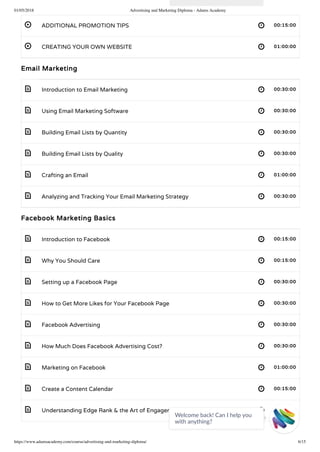 01/05/2018 Advertising and Marketing Diploma - Adams Academy
https://www.adamsacademy.com/course/advertising-and-marketing-diploma/ 6/15
 
 
 
 
 
 
 
 
 
 
 
 
 
 
 
 
 
ADDITIONAL PROMOTION TIPS 00:15:00
CREATING YOUR OWN WEBSITE 01:00:00
Email Marketing
Introduction to Email Marketing 00:30:00
Using Email Marketing Software 00:30:00
Building Email Lists by Quantity 00:30:00
Building Email Lists by Quality 00:30:00
Crafting an Email 01:00:00
Analyzing and Tracking Your Email Marketing Strategy 00:30:00
Facebook Marketing Basics
Introduction to Facebook 00:15:00
Why You Should Care 00:15:00
Setting up a Facebook Page 00:30:00
How to Get More Likes for Your Facebook Page 00:30:00
Facebook Advertising 00:30:00
How Much Does Facebook Advertising Cost? 00:30:00
Marketing on Facebook 01:00:00
Create a Content Calendar 00:15:00
Understanding Edge Rank & the Art of Engagement 00:15:00
Welcome back! Can I help you
with anything? 
 