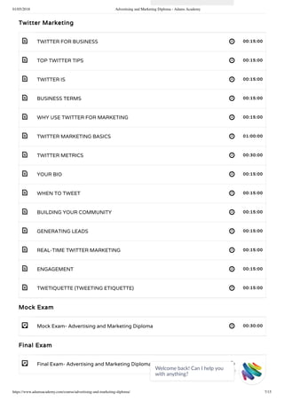 01/05/2018 Advertising and Marketing Diploma - Adams Academy
https://www.adamsacademy.com/course/advertising-and-marketing-diploma/ 7/15
 
 
 
 
 
 
 
 
 
 
 
 
 
 
- 
- 
Twitter Marketing
TWITTER FOR BUSINESS 00:15:00
TOP TWITTER TIPS 00:15:00
TWITTER IS 00:15:00
BUSINESS TERMS 00:15:00
WHY USE TWITTER FOR MARKETING 00:15:00
TWITTER MARKETING BASICS 01:00:00
TWITTER METRICS 00:30:00
YOUR BIO 00:15:00
WHEN TO TWEET 00:15:00
BUILDING YOUR COMMUNITY 00:15:00
GENERATING LEADS 00:15:00
REAL-TIME TWITTER MARKETING 00:15:00
ENGAGEMENT 00:15:00
TWETIQUETTE (TWEETING ETIQUETTE) 00:15:00
Mock Exam
Mock Exam- Advertising and Marketing Diploma 00:30:00
Final Exam
Final Exam- Advertising and Marketing Diploma 00:30:00
Welcome back! Can I help you
with anything? 
 