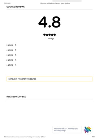 01/05/2018 Advertising and Marketing Diploma - Adams Academy
https://www.adamsacademy.com/course/advertising-and-marketing-diploma/ 8/15
COURSE REVIEWS
4.8
11 ratings

5 STARS
4 STARS
3 STARS
2 STARS
1 STARS
0
0
0
0
0
NO REVIEWS FOUND FOR THIS COURSE.
RELATED COURSES
Welcome back! Can I help you
with anything? 
 